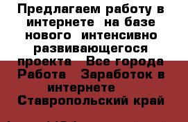 Предлагаем работу в интернете, на базе нового, интенсивно-развивающегося проекта - Все города Работа » Заработок в интернете   . Ставропольский край